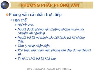PHƯƠNG PHÁP PHỎNG VẤN

Phỏng vấn cá nhân trực tiếp
  Hạn chế
   • Phí tổn cao.
   • Người được phỏng vấn thường không muốn nói
     chuyện với người lạ.
   • Người trả lời né tránh câu hỏi hoặc trả lời không
     thật.
   • Tâm lý sợ bị nhận diện.
   • Khó triệu tập nhân viên phỏng vấn đầy đủ và điều đi
     xa.
   • Tỷ lệ từ chối trả lời khá cao.


            2009 @ Lê Văn Huy (PhD) – Trường ĐH Kinh Tế - ĐH Đà Nẵng
 