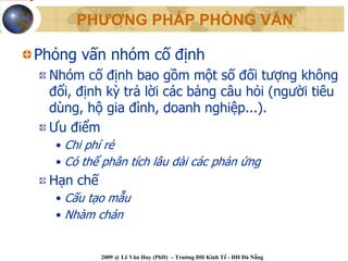 PHƯƠNG PHÁP PHỎNG VẤN

Phỏng vấn nhóm cố định
 Nhóm cố định bao gồm một số đối tượng không
 đổi, định kỳ trả lời các bảng câu hỏi (người tiêu
 dùng, hộ gia đình, doanh nghiệp...).
 Ưu điểm
  • Chi phí rẻ
  • Có thể phân tích lâu dài các phản ứng
 Hạn chế
  • Cấu tạo mẫu
  • Nhàm chán


           2009 @ Lê Văn Huy (PhD) – Trường ĐH Kinh Tế - ĐH Đà Nẵng
 