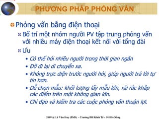 PHƯƠNG PHÁP PHỎNG VẤN

Phỏng vấn bằng điện thoại
  Bố trí một nhóm người PV tập trung phỏng vấn
  với nhiều máy điện thoại kết nối với tổng đài
  Ưu
   • Có thể hỏi nhiều người trong thời gian ngắn
   • Đỡ đi lại di chuyển xa.
   • Không trực diện trước người hỏi, giúp người trả lời tự
     tin hơn.
   • Dễ chọn mẫu: khối lượng lấy mẫu lớn, rải rác khắp
     các điểm trên một không gian lớn.
   • Chỉ đạo và kiểm tra các cuộc phỏng vấn thuận lợi.

           2009 @ Lê Văn Huy (PhD) – Trường ĐH Kinh Tế - ĐH Đà Nẵng
 