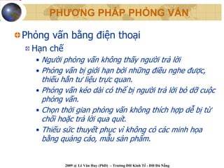 PHƯƠNG PHÁP PHỎNG VẤN

Phỏng vấn bằng điện thoại
  Hạn chế
  • Người phỏng vấn không thấy người trả lời
  • Phỏng vấn bị giới hạn bởi những điều nghe được,
    thiếu hẳn tư liệu trực quan.
  • Phỏng vấn kéo dài có thể bị người trả lời bỏ dỡ cuộc
    phỏng vấn.
  • Chọn thời gian phỏng vấn không thích hợp dễ bị từ
    chối hoặc trả lời qua quít.
  • Thiếu sức thuyết phục vì không có các minh họa
    bằng quảng cáo, mẫu sản phẩm.


            2009 @ Lê Văn Huy (PhD) – Trường ĐH Kinh Tế - ĐH Đà Nẵng
 