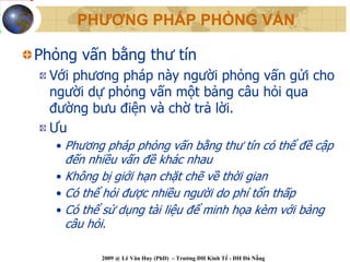 PHƯƠNG PHÁP PHỎNG VẤN

Phỏng vấn bằng thư tín
  Với phương pháp này người phỏng vấn gửi cho
  người dự phỏng vấn một bảng câu hỏi qua
  đường bưu điện và chờ trả lời.
  Ưu
  • Phương pháp phỏng vấn bằng thư tín có thể đề cập
    đến nhiều vấn đề khác nhau
  • Không bị giới hạn chặt chẽ về thời gian
  • Có thể hỏi được nhiều người do phí tổn thấp
  • Có thể sử dụng tài liệu để minh họa kèm với bảng
    câu hỏi.

          2009 @ Lê Văn Huy (PhD) – Trường ĐH Kinh Tế - ĐH Đà Nẵng
 