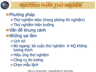 PHƯƠNG PHÁP THỬ NGHIỆM

Phương pháp
 Thử nghiệm labo (trong phòng thí nghiệm)
 Thử nghiệm hiện trường
Vấn đề khung cảnh
Những sai lầm
 Lịch sử
 Bỏ ngang: bỏ cuộc thử nghiệm                                 KQ không
 tương thích
 Hiệu ứng thử nghiệm
 Công cụ đo lương
 Chọn mẫu lệch
         2009 @ Lê Văn Huy (PhD) – Trường ĐH Kinh Tế - ĐH Đà Nẵng
 