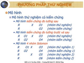 PHƯƠNG PHÁP THỬ NGHIỆM

Mô hình
 Mô hình thử nghiệm có kiểm chứng
  • Mô hình kiểm chứng đo lường sau
     R          X    O1    (nhóm thử nghiệm)
     R               O2    (nhóm kiểm chứng)
  • Mô hình kiểm chứng đo lường trước và sau
     R O1 X          O3    (nhóm thử nghiệm)
     R O2            O4    (nhóm kiểm chứng)
  • Mô hình 4 nhóm Solomon
     R     O1 X      O3     (nhóm thử nghiệm 1)
     R    O2         O4     (nhóm kiểm chứng 1)
     R         X     O5    (nhóm thử nghiệm 2)
     R               O6 (nhóm kiểm chứng 2)
          2009 @ Lê Văn Huy (PhD) – Trường ĐH Kinh Tế - ĐH Đà Nẵng
 
