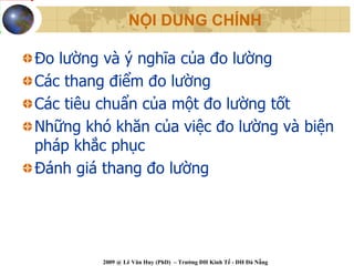NỘI DUNG CHÍNH

Đo lường và ý nghĩa của đo lường
Các thang điểm đo lường
Các tiêu chuẩn của một đo lường tốt
Những khó khăn của việc đo lường và biện
pháp khắc phục
Đánh giá thang đo lường




         2009 @ Lê Văn Huy (PhD) – Trường ĐH Kinh Tế - ĐH Đà Nẵng
 