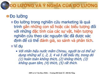 ĐO LƯỜNG VÀ Ý NGHĨA CỦA ĐO LƯỜNG

Đo lường
 Đo lường trong nghiên cứu marketing là quá
 trình gắn những con số hoặc các biểu tượng đối
 với những đặc tính của các sự vật, hiện tượng
 nghiên cứu theo các nguyên tắc đã được xác
 định để có thể đánh giá, so sánh và phân tích.
 Ví dụ
  • Với nhãn hiệu nước mắm Chinsu, người ta có thể sử
   dụng những số 1, 2, 3, 4 và 5 để biểu thị, trong đó
   (1) hoàn toàn không thích, (2) không thích, (3)
   không quan tâm, (4) thích, (5) rất thích.

           2009 @ Lê Văn Huy (PhD) – Trường ĐH Kinh Tế - ĐH Đà Nẵng
 