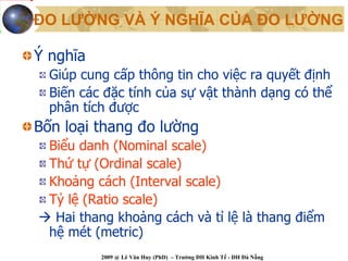 ĐO LƯỜNG VÀ Ý NGHĨA CỦA ĐO LƯỜNG

Ý nghĩa
  Giúp cung cấp thông tin cho việc ra quyết định
  Biến các đặc tính của sự vật thành dạng có thể
  phân tích được
Bốn loại thang đo lường
  Biểu danh (Nominal scale)
  Thứ tự (Ordinal scale)
  Khoảng cách (Interval scale)
  Tỷ lệ (Ratio scale)
   Hai thang khoảng cách và tỉ lệ là thang điểm
  hệ mét (metric)
          2009 @ Lê Văn Huy (PhD) – Trường ĐH Kinh Tế - ĐH Đà Nẵng
 