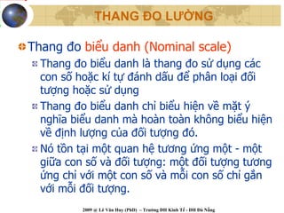 THANG ĐO LƯỜNG

Thang đo biểu danh (Nominal scale)
  Thang đo biểu danh là thang đo sử dụng các
  con số hoặc kí tự đánh dấu để phân loại đối
  tượng hoặc sử dụng
  Thang đo biểu danh chỉ biểu hiện về mặt ý
  nghĩa biểu danh mà hoàn toàn không biểu hiện
  về định lượng của đối tượng đó.
  Nó tồn tại một quan hệ tương ứng một - một
  giữa con số và đối tượng: một đối tượng tương
  ứng chỉ với một con số và mỗi con số chỉ gắn
  với mỗi đối tượng.
          2009 @ Lê Văn Huy (PhD) – Trường ĐH Kinh Tế - ĐH Đà Nẵng
 