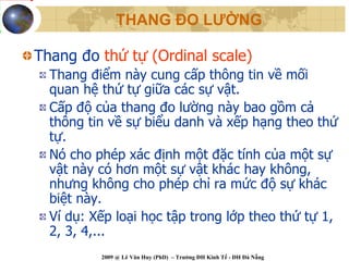 THANG ĐO LƯỜNG

Thang đo thứ tự (Ordinal scale)
  Thang điểm này cung cấp thông tin về mối
  quan hệ thứ tự giữa các sự vật.
  Cấp độ của thang đo lường này bao gồm cả
  thông tin về sự biểu danh và xếp hạng theo thứ
  tự.
  Nó cho phép xác định một đặc tính của một sự
  vật này có hơn một sự vật khác hay không,
  nhưng không cho phép chỉ ra mức độ sự khác
  biệt này.
  Ví dụ: Xếp loại học tập trong lớp theo thứ tự 1,
  2, 3, 4,...
          2009 @ Lê Văn Huy (PhD) – Trường ĐH Kinh Tế - ĐH Đà Nẵng
 