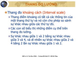 THANG ĐO LƯỜNG

Thang đo khoảng cách (Interval scale)
  Thang điểm khoảng có tất cả các thông tin của
  một thang thứ tự và nó còn cho phép so sánh
  sự khác nhau giữa các thứ tự đó.
  Các con số biểu thị những điểm cụ thể trên
  thang đo lường.
  Sự khác nhau giữa 1 và 2 bằng sự khác nhau
  giữa 3 và 4, và dĩ nhiên sự khác nhau giữa 2 và
  4 bằng 2 lần sự khác nhau giữa 1 và 2.



          2009 @ Lê Văn Huy (PhD) – Trường ĐH Kinh Tế - ĐH Đà Nẵng
 