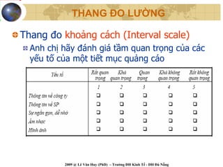 THANG ĐO LƯỜNG

Thang đo khoảng cách (Interval scale)
  Anh chị hãy đánh giá tầm quan trọng của các
  yếu tố của một tiết mục quảng cáo




          2009 @ Lê Văn Huy (PhD) – Trường ĐH Kinh Tế - ĐH Đà Nẵng
 