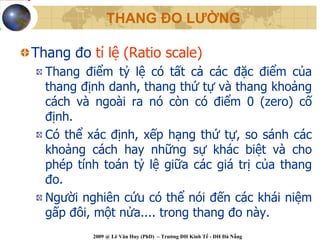 THANG ĐO LƯỜNG

Thang đo tỉ lệ (Ratio scale)
  Thang điểm tỷ lệ có tất cả các đặc điểm của
  thang định danh, thang thứ tự và thang khoảng
  cách và ngoài ra nó còn có điểm 0 (zero) cố
  định.
  Có thể xác định, xếp hạng thứ tự, so sánh các
  khoảng cách hay những sự khác biệt và cho
  phép tính toán tỷ lệ giữa các giá trị của thang
  đo.
  Người nghiên cứu có thể nói đến các khái niệm
  gấp đôi, một nửa.... trong thang đo này.
          2009 @ Lê Văn Huy (PhD) – Trường ĐH Kinh Tế - ĐH Đà Nẵng
 