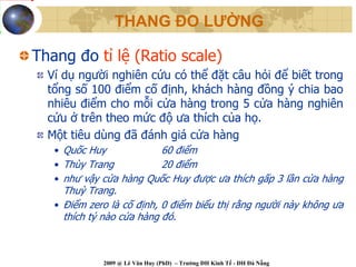 THANG ĐO LƯỜNG

Thang đo tỉ lệ (Ratio scale)
  Ví dụ người nghiên cứu có thể đặt câu hỏi để biết trong
  tổng số 100 điểm cố định, khách hàng đồng ý chia bao
  nhiêu điểm cho mỗi cửa hàng trong 5 cửa hàng nghiên
  cứu ở trên theo mức độ ưa thích của họ.
  Một tiêu dùng đã đánh giá cửa hàng
   • Quốc Huy           60 điểm
   • Thùy Trang         20 điểm
   • như vậy cửa hàng Quốc Huy được ưa thích gấp 3 lần cửa hàng
     Thuỳ Trang.
   • Điểm zero là cố định, 0 điểm biểu thị rằng người này không ưa
     thích tý nào cửa hàng đó.



             2009 @ Lê Văn Huy (PhD) – Trường ĐH Kinh Tế - ĐH Đà Nẵng
 