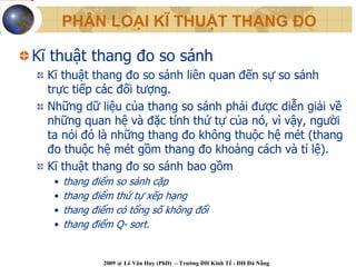 PHÂN LOẠI KĨ THUẬT THANG ĐO

Kĩ thuật thang đo so sánh
  Kĩ thuật thang đo so sánh liên quan đến sự so sánh
  trực tiếp các đối tượng.
  Những dữ liệu của thang so sánh phải được diễn giải về
  những quan hệ và đặc tính thứ tự của nó, vì vậy, người
  ta nói đó là những thang đo không thuộc hệ mét (thang
  đo thuộc hệ mét gồm thang đo khoảng cách và tỉ lệ).
  Kĩ thuật thang đo so sánh bao gồm
   •   thang điểm so sánh cặp
   •   thang điểm thứ tự xếp hạng
   •   thang điểm có tổng số không đổi
   •   thang điểm Q- sort.


               2009 @ Lê Văn Huy (PhD) – Trường ĐH Kinh Tế - ĐH Đà Nẵng
 
