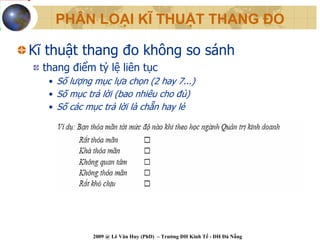 PHÂN LOẠI KĨ THUẬT THANG ĐO

Kĩ thuật thang đo không so sánh
  thang điểm tỷ lệ liên tục
   • Số lượng mục lựa chọn (2 hay 7...)
   • Số mục trả lời (bao nhiêu cho đủ)
   • Số các mục trả lời là chẵn hay lẻ




             2009 @ Lê Văn Huy (PhD) – Trường ĐH Kinh Tế - ĐH Đà Nẵng
 