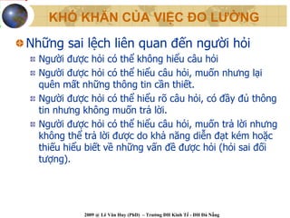 KHÓ KHĂN CỦA VIỆC ĐO LƯỜNG

Những sai lệch liên quan đến người hỏi
  Người được hỏi có thể không hiểu câu hỏi
  Người được hỏi có thể hiểu câu hỏi, muốn nhưng lại
  quên mất những thông tin cần thiết.
  Người được hỏi có thể hiểu rõ câu hỏi, có đầy đủ thông
  tin nhưng không muốn trả lời.
  Người được hỏi có thể hiểu câu hỏi, muốn trả lời nhưng
  không thể trả lời được do khả năng diễn đạt kém hoặc
  thiếu hiểu biết về những vấn đề được hỏi (hỏi sai đối
  tượng).




            2009 @ Lê Văn Huy (PhD) – Trường ĐH Kinh Tế - ĐH Đà Nẵng
 