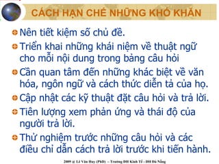 CÁCH HẠN CHẾ NHỮNG KHÓ KHĂN

Nên tiết kiệm số chủ đề.
Triển khai những khái niệm về thuật ngữ
cho mỗi nội dung trong bảng câu hỏi
Cần quan tâm đến những khác biệt về văn
hóa, ngôn ngữ và cách thức diễn tả của họ.
Cập nhật các kỹ thuật đặt câu hỏi và trả lời.
Tiên lượng xem phản ứng và thái độ của
người trả lời.
Thử nghiệm trước những câu hỏi và các
điều chỉ dẫn cách trả lời trước khi tiến hành.
          2009 @ Lê Văn Huy (PhD) – Trường ĐH Kinh Tế - ĐH Đà Nẵng
 