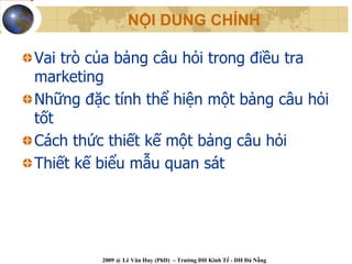 NỘI DUNG CHÍNH

Vai trò của bảng câu hỏi trong điều tra
marketing
Những đặc tính thể hiện một bảng câu hỏi
tốt
Cách thức thiết kế một bảng câu hỏi
Thiết kế biểu mẫu quan sát




         2009 @ Lê Văn Huy (PhD) – Trường ĐH Kinh Tế - ĐH Đà Nẵng
 