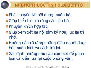 NHỮNG THUỘC TÍNH CỦA BCH TỐT

Phải chuyển tải nội dung muốn hỏi
Giúp hiểu biết rõ ràng các câu hỏi.
Khuyến khích hợp tác
Giúp xem xét lại nội tâm kỹ hơn, lục lại trí
nhớ.
Hướng dẫn rõ ràng những điều người được
hỏi muốn biết và cách trả lời.
Xác định những nhu cầu cần biết để phân
loại và kiểm tra lại cuộc phỏng vấn.
         2009 @ Lê Văn Huy (PhD) – Trường ĐH Kinh Tế - ĐH Đà Nẵng
 