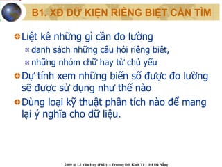 B1. XĐ DỮ KIỆN RIÊNG BIỆT CẦN TÌM

Liệt kê những gì cần đo lường
  danh sách những câu hỏi riêng biệt,
  những nhóm chữ hay từ chủ yếu
Dự tính xem những biến số được đo lường
sẽ được sử dụng như thế nào
Dùng loại kỹ thuật phân tích nào để mang
lại ý nghĩa cho dữ liệu.



          2009 @ Lê Văn Huy (PhD) – Trường ĐH Kinh Tế - ĐH Đà Nẵng
 