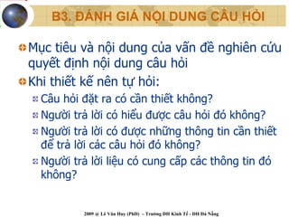 B3. ĐÁNH GIÁ NỘI DUNG CÂU HỎI

Mục tiêu và nội dung của vấn đề nghiên cứu
quyết định nội dung câu hỏi
Khi thiết kế nên tự hỏi:
  Câu hỏi đặt ra có cần thiết không?
  Người trả lời có hiểu được câu hỏi đó không?
  Người trả lời có được những thông tin cần thiết
  để trả lời các câu hỏi đó không?
  Người trả lời liệu có cung cấp các thông tin đó
  không?


          2009 @ Lê Văn Huy (PhD) – Trường ĐH Kinh Tế - ĐH Đà Nẵng
 