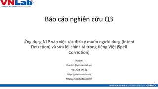 1
Báo cáo nghiên cứu Q3
Ứng dụng NLP vào việc xác định ý muốn người dùng (Intent
Detection) và sửa lỗi chính tả trong tiếng Việt (Spell
Correction)
1
ThanhTT
thanhtt@vietnamlab.vn
HN: 2018-09-21
https://vietnamlab.vn/
https://codetudau.com/
 