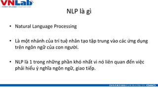 NLP là gì
• Natural Language Processing
• Là một nhánh của trí tuệ nhân tạo tập trung vào các ứng dụng
trên ngôn ngữ của c...