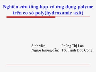 Nghiên cứu tổng hợp và ứng dụng polyme
trên cơ sở poly(hydroxamic axit)
Sinh viên: Phùng Thị Lan
Người hướng dẫn: TS. Trịnh Đức Công
 