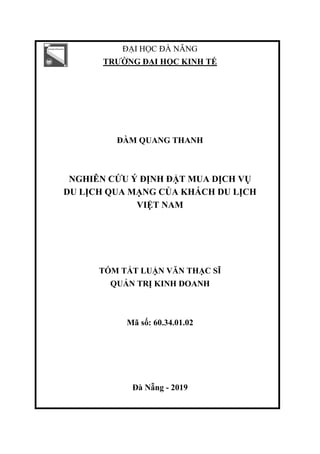 ĐẠI HỌC ĐÀ NẴNG
TRƢỜNG ĐẠI HỌC KINH TẾ
ĐÀM QUANG THANH
NGHIÊN CỨU Ý ĐỊNH ĐẶT MUA DỊCH VỤ
DU LỊCH QUA MẠNG CỦA KHÁCH DU LỊCH
VIỆT NAM
TÓM TẮT LUẬN VĂN THẠC SĨ
QUẢN TRỊ KINH DOANH
Mã số: 60.34.01.02
Đà Nẵng - 2019
 