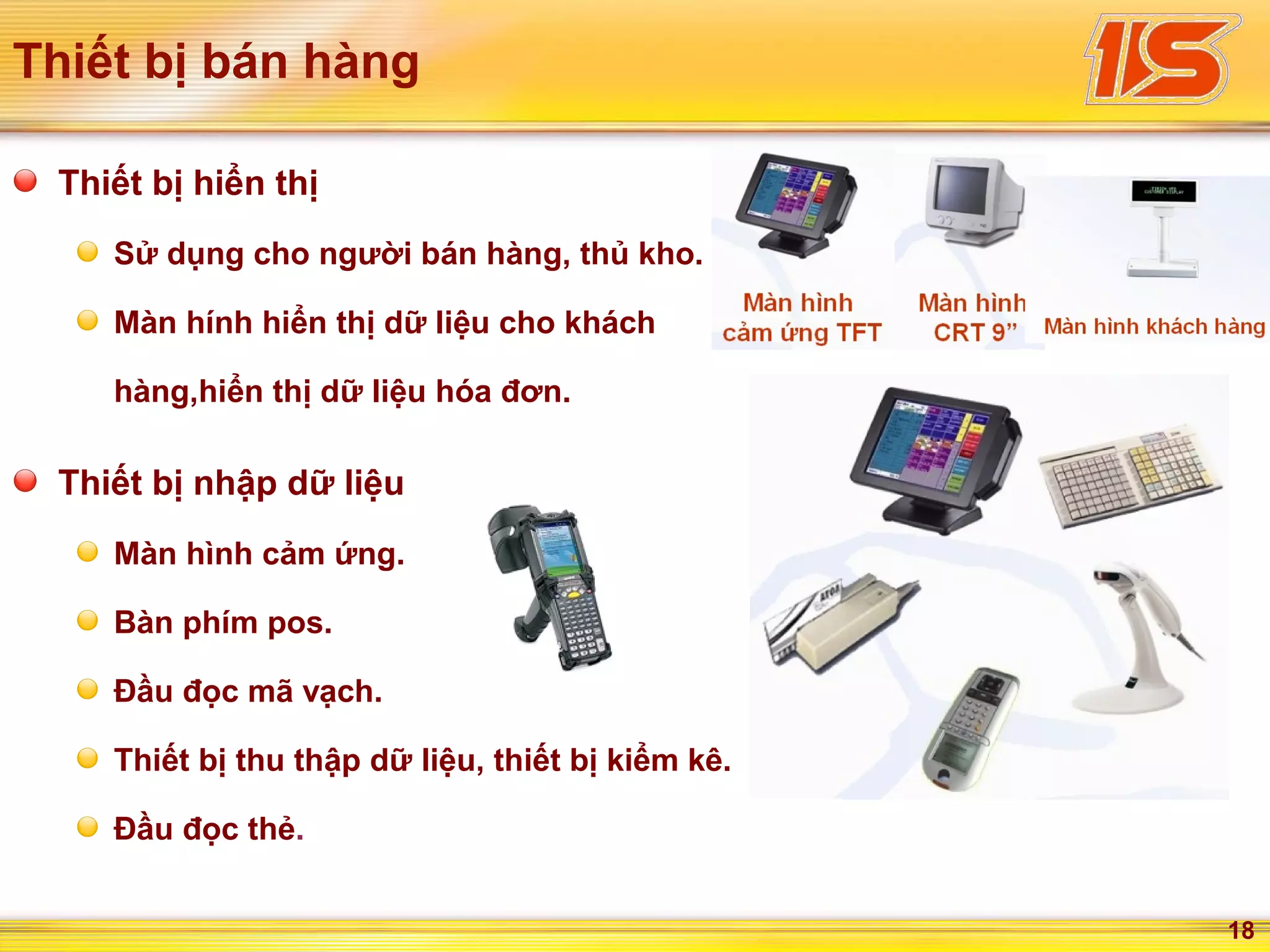 18
Thiết bị bán hàng
Thiết bị hiển thị
Sử dụng cho người bán hàng, thủ kho.
Màn hính hiển thị dữ liệu cho khách
hàng,hiển thị dữ liệu hóa đơn.
Thiết bị nhập dữ liệu
Màn hình cảm ứng.
Bàn phím pos.
Đầu đọc mã vạch.
Thiết bị thu thập dữ liệu, thiết bị kiểm kê.
Đầu đọc thẻ.
 