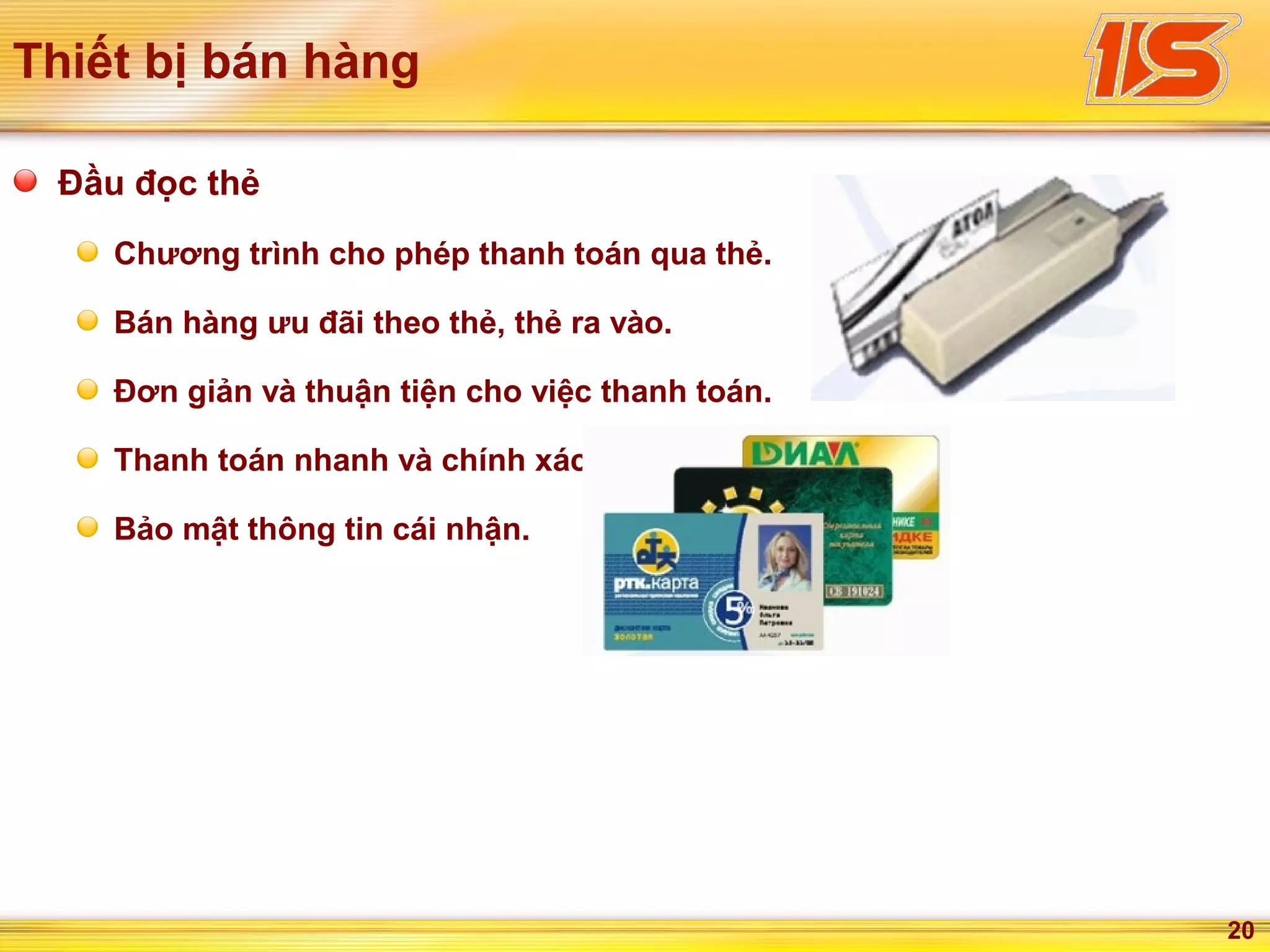 20
Thiết bị bán hàng
Đầu đọc thẻ
Chương trình cho phép thanh toán qua thẻ.
Bán hàng ưu đãi theo thẻ, thẻ ra vào.
Đơn giản và thuận tiện cho việc thanh toán.
Thanh toán nhanh và chính xác.
Bảo mật thông tin cái nhận.
 
