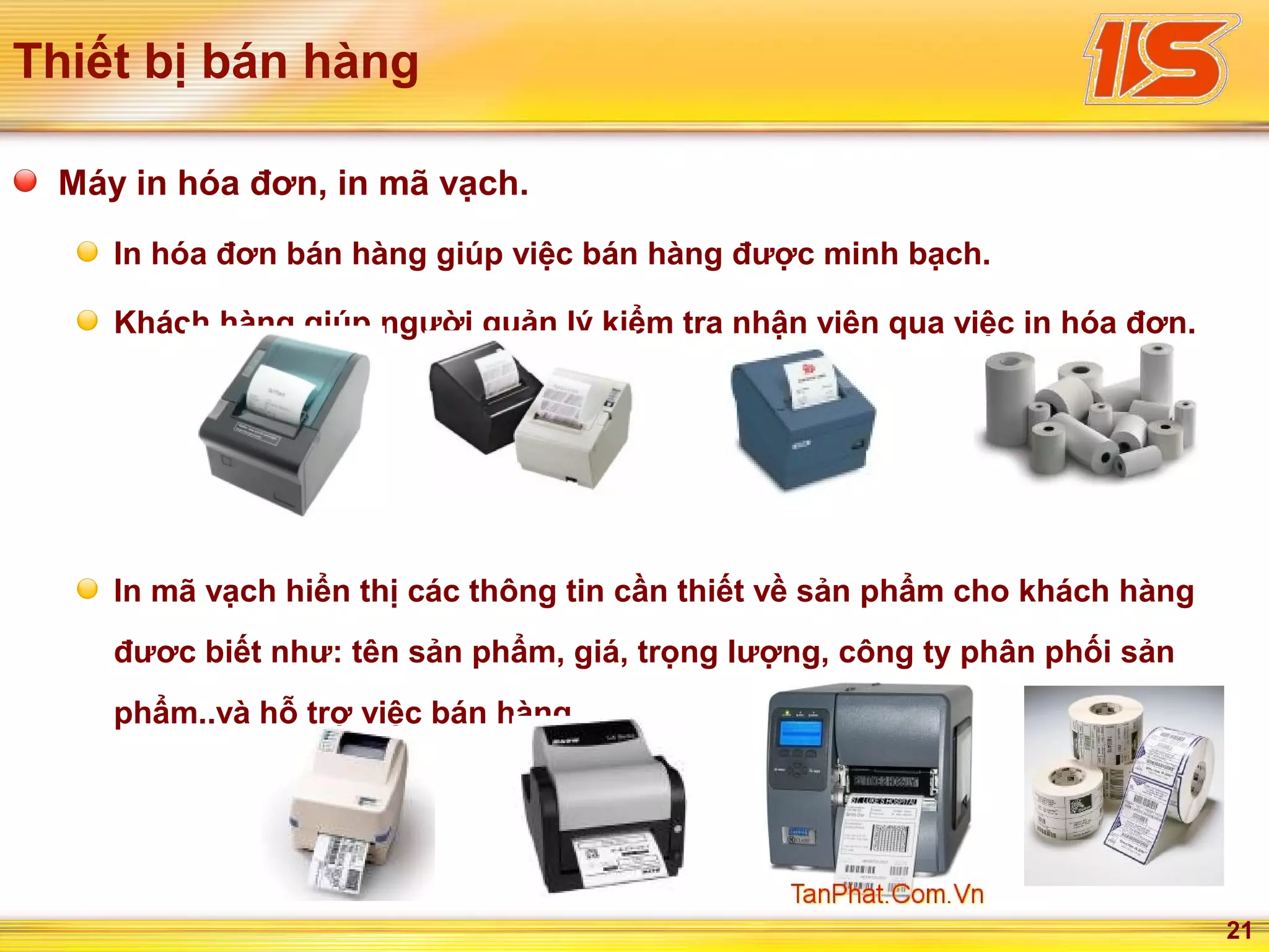 21
Thiết bị bán hàng
Máy in hóa đơn, in mã vạch.
In hóa đơn bán hàng giúp việc bán hàng được minh bạch.
Khách hàng giúp người quản lý kiểm tra nhận viên qua việc in hóa đơn.
In mã vạch hiển thị các thông tin cần thiết về sản phẩm cho khách hàng
đươc biết như: tên sản phẩm, giá, trọng lượng, công ty phân phối sản
phẩm..và hỗ trợ việc bán hàng.
 