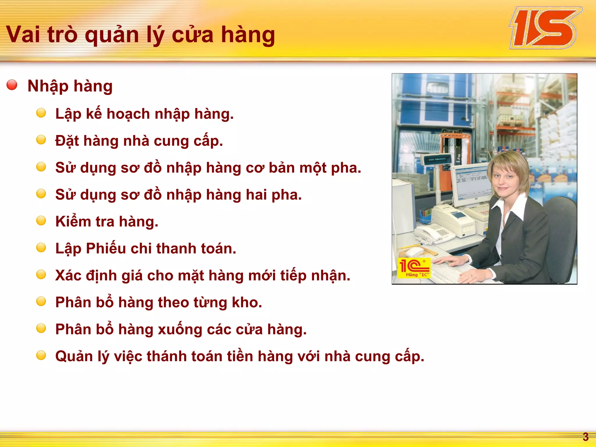 3
Vai trò quản lý cửa hàng
Nhập hàng
Lập kế hoạch nhập hàng.
Đặt hàng nhà cung cấp.
Sử dụng sơ đồ nhập hàng cơ bản một pha.
Sử dụng sơ đồ nhập hàng hai pha.
Kiểm tra hàng.
Lập Phiếu chi thanh toán.
Xác định giá cho mặt hàng mới tiếp nhận.
Phân bổ hàng theo từng kho.
Phân bổ hàng xuống các cửa hàng.
Quản lý việc thánh toán tiền hàng với nhà cung cấp.
 