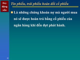 Huy
động
vốn
Huy
động
vốn
13
Tín phiếu, trái phiếu hoán đổi cổ phiếuTín phiếu, trái phiếu hoán đổi cổ phiếu
Là những chứng khoán nợ mà người mua
nó sẽ được hoàn trả bằng cổ phiếu của
ngân hàng khi đến đợt phát hành.
 
