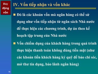 Huy
động
vốn
Huy
động
vốn
16
IV. Vốn tiếp nhận và vốn khácIV. Vốn tiếp nhận và vốn khác
Đó là các khoản vốn mà ngân hàng có thể sử
dụng như vốn tiếp nhận từ ngân sách Nhà nước
để thực hiện các chương trình, dự án theo kế
hoạch tập trung của Nhà nước
Vốn chiếm dụng của khách hàng trong quá trình
thực hiện thanh toán không dùng tiền mặt (như
các khoản tiền khách hàng ký quỹ để bảo chi séc,
mở thư tín dụng, bảo lãnh ngân hàng)
 