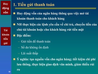 Huy
động
vốn
Huy
động
vốn
18
1. Tiền gửi thanh toán1. Tiền gửi thanh toán
Huy động vốn của ngân hàng thông qua việc mở tài
khoản thanh toán cho khách hàng
NH thực hiện các lệnh yêu cầu về chi trả, chuyển tiền của
chủ tài khoản hoặc cho khách hàng rút tiền mặt
Đặc điểm:
– Gửi tiền để thanh toán
– Số dư không ổn định
– Lãi suất thấp
Ý nghĩa: tạo nguồn vốn cho ngân hàng; tiết kiệm chi phí
lưu thông, thực hiện giao dịch văn minh, giảm thiểu rủi
ro
Tài
khoản
tiền
gửi
Tài
khoản
tiền
gửi
 