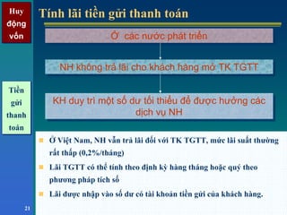 Huy
động
vốn
Huy
động
vốn
21
Tính lãi tiền gửi thanh toánTính lãi tiền gửi thanh toán
Ở Việt Nam, NH vẫn trả lãi đối với TK TGTT, mức lãi suất thường
rất thấp (0,2%/tháng)
Lãi TGTT có thể tính theo định kỳ hàng tháng hoặc quý theo
phương pháp tích số
Lãi được nhập vào số dư có tài khoản tiền gửi của khách hàng.
Ở các nước phát triểnỞ các nước phát triển
KH duy trì một số dư tối thiểu để được hưởng các
dịch vụ NH
KH duy trì một số dư tối thiểu để được hưởng các
dịch vụ NH
NH không trả lãi cho khách hàng mở TK TGTTNH không trả lãi cho khách hàng mở TK TGTT
Tiền
gửi
thanh
toán
Tiền
gửi
thanh
toán
 