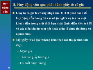 Huy
động
vốn
Huy
động
vốn
31
II. Huy động vốn qua phát hành giấy tờ có giáII. Huy động vốn qua phát hành giấy tờ có giá
Giấy tờ có giá là chứng nhận của TCTD phát hành để
huy động vốn trong đó xác nhận nghĩa vụ trả nợ một
khoản tiền trong một thời hạn nhất định, điều kiện trả lãi
và các điều khoản cam kết khác giữa tổ chức tín dụng và
người mua.
Một giấy tờ có giá thường kèm theo các thuộc tính sau
đây:
– Mệnh giá
– Thời hạn giấy tờ có giá
– Lãi suất được hưởng
 