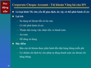 Huy
động
vốn
Huy
động
vốn
47
Corporate Cheque Account - Tài khoản Vãng lai của DNCorporate Cheque Account - Tài khoản Vãng lai của DN
Là loại hình TK chủ yếu để giao dịch, do vậy có thể phát hành sổ séc
Lợi ích
– Sử dụng tài khoản bất cứ lúc nào
– Có thể phát hành sổ séc
– Thuận tiện trong việc nhận tiền và thanh toán
– An toàn
– Dễ dàng sử dụng
Đặc điểm
– Báo cáo tài khoản được phát hành đều đặn hàng tháng miễn phí
– Uỷ nhiệm chi định kỳ cho phép tự động thanh toán các khoản chi
hàng tháng
 