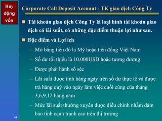 Huy
động
vốn
Huy
động
vốn
48
Corporate Call Deposit Account - TK giao dịch Công TyCorporate Call Deposit Account - TK giao dịch Công Ty
Tài khoản giao dịch Công Ty là loại hình tài khoản giao
dịch có lãi suất, có những đặc điểm thuận lợi như sau.
Đặc điểm và Lợi ích
– Mở bằng tiền đô la Mỹ hoặc tiền đồng Việt Nam
– Số dư tối thiểu là 10.000USD hoặc tương đương
– Được phát hành sổ séc
– Lãi suất được tính hàng ngày trên số dư thực tế và được
trả hàng quý vào ngày làm việc cuối cùng của tháng
3,6,9,12 hàng năm
– Mức lãi suất thường xuyên được điều chỉnh nhằm đảm
bảo tính cạnh tranh cao trên thị trường
 