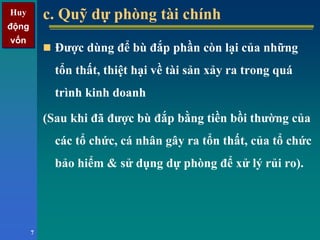 Huy
động
vốn
Huy
động
vốn
7
c. Quỹ dự phòng tài chínhc. Quỹ dự phòng tài chính
Được dùng để bù đắp phần còn lại của những
tổn thất, thiệt hại về tài sản xảy ra trong quá
trình kinh doanh
(Sau khi đã được bù đắp bằng tiền bồi thường của
các tổ chức, cá nhân gây ra tổn thất, của tổ chức
bảo hiểm & sử dụng dự phòng để xử lý rủi ro).
 