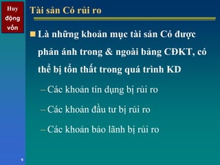 Huy
động
vốn
Huy
động
vốn
9
Tài sản Có rủi roTài sản Có rủi ro
Là những khoản mục tài sản Có được
phản ánh trong & ngoài bảng CĐKT, có
thể bị tổn thất trong quá trình KD
– Các khoản tín dụng bị rủi ro
– Các khoản đầu tư bị rủi ro
– Các khoản bảo lãnh bị rủi ro
 