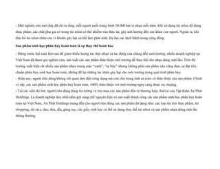 - Một nghiên cứu mới đây đã chỉ ra rằng, mỗi người nuốt trung bình 50.000 hạt vi nhựa mỗi năm. Khi sử dụng túi nilon để đựng
thực phẩm, các chất phụ gia có trong túi nilon có thể nhiễm vào thức ăn, gây ảnh hưởng đến sức khỏe con người. Ngoài ra, khi
thải bỏ túi nilon chứa các vi khuẩn gây hại có thể làm phát sinh, lây lan các dịch bệnh trong cộng đồng.
Sản phẩm sinh học phân hủy hoàn toàn là sự thay thế hoàn hảo
- Đứng trước bài toán làm sao để giảm thiểu lượng rác thải nhựa và tác động của chúng đến môi trường, nhiều doanh nghiệp tại
Việt Nam đã tham gia nghiên cứu, sản xuất các sản phẩm thân thiện môi trường để thay thế cho nhựa dùng một lần. Trên thị
trường xuất hiện rất nhiều sản phẩm nhựa mang mác “xanh”, “tự hủy” nhưng không phải sản phẩm nào cũng thực sự đạt tiêu
chuẩn phân hủy sinh học hoàn toàn, không để lại những tác nhân gây hại cho môi trường trong quá trình phân hủy.
- Hiện nay, người tiêu dùng không chỉ quan tâm đến công dụng mà còn chú trọng tính an toàn và thân thiện của sản phẩm. Chính
vì vậy, các sản phẩm sinh học phân hủy hoàn toàn, 100% thân thiện với môi trường ngày càng được ưa chuộng.
- Tại các siêu thị lớn, người tiêu dùng đang tin tưởng và tìm mua các sản phẩm đến từ thương hiệu AnEco của Tập đoàn An Phát
Holdings. Là doanh nghiệp duy nhất nắm giữ sáng chế nguyên liệu và sản xuất thành công các sản phẩm sinh học phân hủy hoàn
toàn tại Việt Nam, An Phát Holdings mang đến cho người tiêu dùng các sản phẩm đa dạng như: các loại túi (túi thực phẩm, túi
shopping, túi rác), dao, thìa, dĩa, găng tay, cốc giấy sinh học có thể sử dụng thay thế túi nilon và sản phẩm nhựa dùng một lần
thông thường.
 