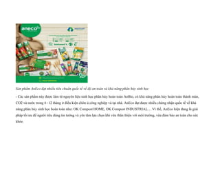 Sản phẩm AnEco đạt nhiều tiêu chuẩn quốc tế về độ an toàn và khả năng phân hủy sinh học
- Các sản phẩm này được làm từ nguyên liệu sinh học phân hủy hoàn toàn AnBio, có khả năng phân hủy hoàn toàn thành mùn,
CO2 và nước trong 6 -12 tháng ở điều kiện chôn ủ công nghiệp và tại nhà. AnEco đạt được nhiều chứng nhận quốc tế về khả
năng phân hủy sinh học hoàn toàn như: OK Compost HOME, OK Compost INDUSTRIAL… Vì thế, AnEco hiện đang là giải
pháp tối ưu để người tiêu dùng tin tưởng và yên tâm lựa chọn khi vừa thân thiện với môi trường, vừa đảm bảo an toàn cho sức
khỏe.
 