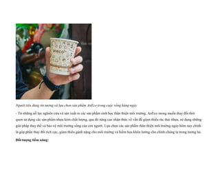 Người tiêu dùng tin tưởng và lựa chọn sản phẩm AnEco trong cuộc sống hàng ngày
- Từ những nỗ lực nghiên cứu và sản xuất ra các sản phẩm sinh học thân thiện môi trường, AnEco mong muốn thay đổi thói
quen sử dụng các sản phẩm nhựa kém chất lượng, qua đó nâng cao nhận thức về vấn đề giảm thiểu rác thải nhựa, sử dụng những
giải pháp thay thế và bảo vệ môi trường sống của con người. Lựa chọn các sản phẩm thân thiện môi trường ngày hôm nay chính
là góp phần thay đổi tích cực, giảm thiểu gánh nặng cho môi trường và hiểm họa khôn lường cho chính chúng ta trong tương lai.
Đối tượng tiềm năng:
 