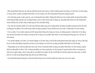 - Đối tượng khách hàng của túi sinh học phân hủy hoàn toàn Aneco có thể là những người tiêu dùng có ý thức bảo vệ môi trường
và mong muốn sử dụng sản phẩm thân thiện với môi trường. Các đối tượng khách hàng tiềm năng bao gồm:
+ Các nhà hàng, quán cà phê, quán ăn, các cửa hàng bán thực phẩm: Những địa điểm này cần sử dụng nhiều túi đựng thực phẩm
và đồ uống để đáp ứng nhu cầu của khách hàng, và họ có thể mong muốn sử dụng các sản phẩm thân thiện với môi trường như
Aneco để đảm bảo sự bền vững và đáp ứng yêu cầu của khách hàng.
+ Các nhà sản xuất thực phẩm: Các nhà sản xuất thực phẩm cũng cần sử dụng nhiều túi đựng sản phẩm trong quá trình sản xuất
và đóng gói sản phẩm. Họ có thể mong muốn sử dụng sản phẩm Aneco để đảm bảo sự an toàn và thân thiện với môi trường.
+ Các cá nhân: Các cá nhân cũng là một đối tượng khách hàng tiềm năng của Aneco, là những người có nhận thức về tác động
của rác thải nhựa đến môi trường và mong muốn sử dụng các sản phẩm thân thiện với môi trường để đóng góp vào việc bảo vệ
môi trường.
+ Các doanh nghiệp và tổ chức: Các doanh nghiệp và tổ chức cũng có thể là đối tượng khách hàng tiềm năng của Aneco, đặc biệt
là các tổ chức hoạt động trong lĩnh vực bảo vệ môi trường và có nhu cầu sử dụng sản phẩm thân thiện với môi trường.
- Thông điệp của túi sinh học phân hủy hoàn toàn Aneco là khuyến khích sử dụng sản phẩm thân thiện với môi trường và giảm
thiểu tác động đến tự nhiên. Việc sử dụng sản phẩm của Aneco giúp bảo vệ môi trường, tài nguyên thiên nhiên và mang lại sự
tiện lợi cho người dùng. Aneco cung cấp các sản phẩm từ túi giấy, túi PE, túi PP đến túi sinh học phân hủy hoàn toàn, có nhiều
kích cỡ và mẫu mã đa dạng để đáp ứng nhu cầu của khách hàng.
- Các kênh phù hợp để quảng bá và tiếp cận khách hàng của túi sinh học phân hủy hoàn toàn Aneco bao gồm:
 