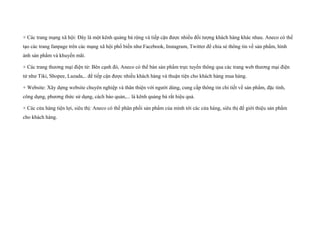 + Các trang mạng xã hội: Đây là một kênh quảng bá rộng và tiếp cận được nhiều đối tượng khách hàng khác nhau. Aneco có thể
tạo các trang fanpage trên các mạng xã hội phổ biến như Facebook, Instagram, Twitter để chia sẻ thông tin về sản phẩm, hình
ảnh sản phẩm và khuyến mãi.
+ Các trang thương mại điện tử: Bên cạnh đó, Aneco có thể bán sản phẩm trực tuyến thông qua các trang web thương mại điện
tử như Tiki, Shopee, Lazada,.. để tiếp cận được nhiều khách hàng và thuận tiện cho khách hàng mua hàng.
+ Website: Xây dựng website chuyên nghiệp và thân thiện với người dùng, cung cấp thông tin chi tiết về sản phẩm, đặc tính,
công dụng, phương thức sử dụng, cách bảo quản,... là kênh quảng bá rất hiệu quả.
+ Các cửa hàng tiện lợi, siêu thị: Aneco có thể phân phối sản phẩm của mình tới các cửa hàng, siêu thị để giới thiệu sản phẩm
cho khách hàng.
 