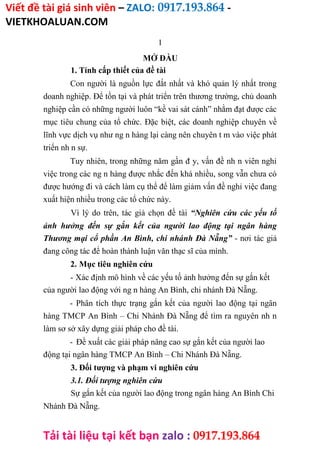 Viết đề tài giá sinh viên – ZALO: 0917.193.864 -
VIETKHOALUAN.COM
Tải tài liệu tại kết bạn zalo : 0917.193.864
1
MỞ ĐẦU
1. Tính cấp thiết của đề tài
Con người là nguồn lực đắt nhất và khó quản lý nhất trong
doanh nghiệp. Để tồn tại và phát triển trên thương trường, chủ doanh
nghiệp cần có những người luôn “kề vai sát cánh” nhằm đạt được các
mục tiêu chung của tổ chức. Đặc biệt, các doanh nghiệp chuyên về
lĩnh vực dịch vụ như ng n hàng lại càng nên chuyên t m vào việc phát
triển nh n sự.
Tuy nhiên, trong những năm gần đ y, vấn đề nh n viên nghỉ
việc trong các ng n hàng được nhắc đến khá nhiều, song vẫn chưa có
được hướng đi và cách làm cụ thể để làm giảm vấn đề nghỉ việc đang
xuất hiện nhiều trong các tổ chức này.
Vì lý do trên, tác giả chọn đề tài “Nghiên cứu các yếu tố
ảnh hưởng đến sự gắn kết của người lao động tại ngân hàng
Thương mại cổ phần An Bình, chi nhánh Đà Nẵng” - nơi tác giả
đang công tác để hoàn thành luận văn thạc sĩ của mình.
2. Mục tiêu nghiên cứu
- Xác định mô hình về các yếu tố ảnh hưởng đến sự gắn kết
của người lao động với ng n hàng An Bình, chi nhánh Đà Nẵng.
- Phân tích thực trạng gắn kết của người lao động tại ngân
hàng TMCP An Bình – Chi Nhánh Đà Nẵng để tìm ra nguyên nh n
làm sơ sở xây dựng giải pháp cho đề tài.
- Đề xuất các giải pháp nâng cao sự gắn kết của người lao
động tại ngân hàng TMCP An Bình – Chi Nhánh Đà Nẵng.
3. Đối tượng và phạm vi nghiên cứu
3.1. Đối tượng nghiên cứu
Sự gắn kết của người lao động trong ngân hàng An Bình Chi
Nhánh Đà Nẵng.
 