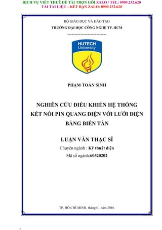 DỊCH VỤ VIẾT THUÊ ĐỀ TÀI TRỌN GÓI ZALO / TEL: 0909.232.620
TẢI TÀI LIỆU – KẾT BẠN ZALO: 0909.232.620
s
BỘ GIÁO DỤC VÀ ĐÀO TẠO
TRƯỜNG ĐẠI HỌC CÔNG NGHỆ TP. HCM
---------------------------
PHẠM TOÀN SINH
NGHIÊN CỨU ĐIỀU KHIỂN HỆ THỐNG
KẾT NỐI PIN QUANG ĐIỆN VỚI LƯỚI ĐIỆN
BẰNG BIẾN TẦN
LUẬN VĂN THẠC SĨ
Chuyên ngành : Kỹ thuật điện
Mã số ngành:60520202
TP. HỒ CHÍ MINH, tháng 01 năm 2016
 