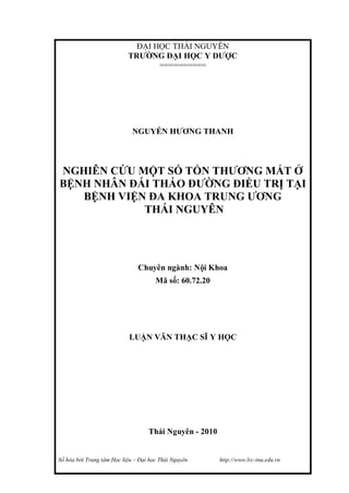 Số hóa bởi Trung tâm Học liệu – Đại học Thái Nguyên http://www.lrc-tnu.edu.vn
ĐẠI HỌC THÁI NGUYÊN
TRƯỜNG ĐẠI HỌC Y DƯỢC
==========
NGUYỄN HƯƠNG THANH
NGHIÊN CỨU MỘT SỐ TỔN THƯƠNG MẮT Ở
BỆNH NHÂN ĐÁI THÁO ĐƯỜNG ĐIỀU TRỊ TẠI
BỆNH VIỆN ĐA KHOA TRUNG ƯƠNG
THÁI NGUYÊN
Chuyên ngành: Nội Khoa
Mã số: 60.72.20
LUẬN VĂN THẠC SĨ Y HỌC
Thái Nguyên - 2010
 