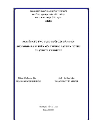 TỔNG LIÊN ĐOÀN LAO ĐỘNG VIỆT NAM
TRƯỜNG ĐẠI HỌC TÔN ĐỨC THẮNG
KHOA KHOA HỌC ỨNG DỤNG

NGHIÊN CỨU ỨNG DỤNG NUÔI CẤY NẤM MEN
RHODOTORULA SP TRÊN MÔI TRƯỜNG BÁN RẮN ĐỂ THU
NHẬN BETA CAROTENE
Giảng viên hướng dẫn: Sinh viên thực hiện:
ThS.NGUYỄN MINH KHANG TRẦN NGỌC VÂN KHANH
Thành phố Hồ Chí Minh
Tháng 01/2009
 